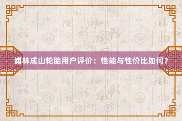 浦林成山轮胎用户评价：性能与性价比如何？